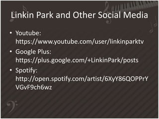 Linkin Park and Other Social Media
• Youtube:
https://www.youtube.com/user/linkinparktv
• Google Plus:
https://plus.google.com/+LinkinPark/posts
• Spotify:
http://open.spotify.com/artist/6XyY86QOPPrY
VGvF9ch6wz

 