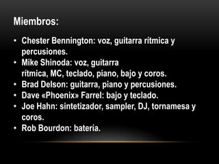 Miembros:
• Chester Bennington: voz, guitarra rítmica y
percusiones.
• Mike Shinoda: voz, guitarra
rítmica, MC, teclado, piano, bajo y coros.
• Brad Delson: guitarra, piano y percusiones.
• Dave «Phoenix» Farrel: bajo y teclado.
• Joe Hahn: sintetizador, sampler, DJ, tornamesa y
coros.
• Rob Bourdon: batería.
 