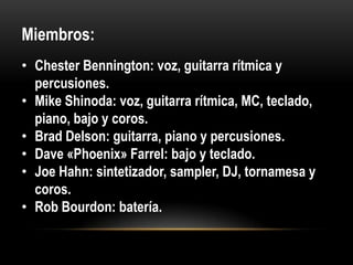 Miembros:
• Chester Bennington: voz, guitarra rítmica y
percusiones.
• Mike Shinoda: voz, guitarra rítmica, MC, teclado,
piano, bajo y coros.
• Brad Delson: guitarra, piano y percusiones.
• Dave «Phoenix» Farrel: bajo y teclado.
• Joe Hahn: sintetizador, sampler, DJ, tornamesa y
coros.
• Rob Bourdon: batería.
 