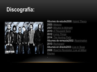 Álbumes de estudio2000: Hybrid Theory
2003: Meteora
2007: Minutes to Midnight
2010: A Thousand Suns
2012: Living Things
2014: The Hunting Party
Álbumes de remezcla2002: Reanimation
2013: Recharged
Álbumes en directo2003: Live in Texas
2008: Road to Revolution: Live at Milton
Keynes
.
Discografía:
 