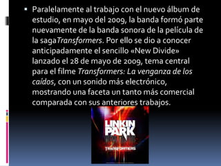  Paralelamente al trabajo con el nuevo álbum de
estudio, en mayo del 2009, la banda formó parte
nuevamente de la banda sonora de la película de
la sagaTransformers. Por ello se dio a conocer
anticipadamente el sencillo «New Divide»
lanzado el 28 de mayo de 2009, tema central
para el filme Transformers: La venganza de los
caídos, con un sonido más electrónico,
mostrando una faceta un tanto más comercial
comparada con sus anteriores trabajos.
 