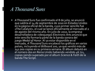 A Thousand Suns
 AThousandSuns fue confirmado el 8 de julio, se anunció
que saldría el 14 de septiembre de 2010 en Estados Unidos
en la página oficial de la banda, cuyo primer sencillo fue
«The Catalyst», el cual se lanzó oficialmente al mercado el 2
de agosto del mismo año. En julio de 2010, la empresa
desarrolladora de videojuegos Electronic Arts anunció que
este sencillo formaría parte de la banda sonora del
juego Medal of Honor.Al ya estar disponible en el
mercado, AThousand Suns encabezó los gráficos en varios
países, incluyendo el Billboard 200, ya que vendió más de
241 000 copias en su primera semana. El álbum debutó en
el número dos en Reino Unido habiendo vendido 46 711,
copias siendo superado por el álbum Science & Faith de la
bandaThe Script.
 