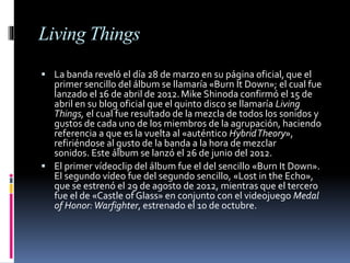 Living Things
 La banda reveló el día 28 de marzo en su página oficial, que el
primer sencillo del álbum se llamaría «Burn It Down»; el cual fue
lanzado el 16 de abril de 2012.Mike Shinoda confirmó el 15 de
abril en su blog oficial que el quinto disco se llamaría Living
Things, el cual fue resultado de la mezcla de todos los sonidos y
gustos de cada uno de los miembros de la agrupación, haciendo
referencia a que es la vuelta al «auténtico HybridTheory»,
refiriéndose al gusto de la banda a la hora de mezclar
sonidos. Este álbum se lanzó el 26 de junio del 2012.
 El primer vídeoclip del álbum fue el del sencillo «Burn It Down».
El segundo vídeo fue del segundo sencillo, «Lost in the Echo»,
que se estrenó el 29 de agosto de 2012, mientras que el tercero
fue el de «Castle of Glass» en conjunto con el videojuego Medal
of Honor:Warfighter, estrenado el 10 de octubre.
 