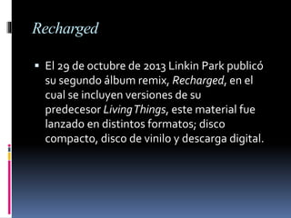 Recharged
 El 29 de octubre de 2013 Linkin Park publicó
su segundo álbum remix, Recharged, en el
cual se incluyen versiones de su
predecesor LivingThings, este material fue
lanzado en distintos formatos; disco
compacto, disco de vinilo y descarga digital.
 