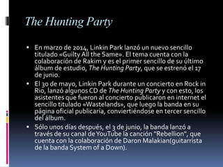 The Hunting Party
 En marzo de 2014, Linkin Park lanzó un nuevo sencillo
titulado «Guilty All the Same». El tema cuenta con la
colaboración de Rakim y es el primer sencillo de su último
álbum de estudio, The Hunting Party, que se estrenó el 17
de junio.
 El 30 de mayo, Linkin Park durante un concierto en Rock in
Rio, lanzó algunosCD de The Hunting Party y con esto, los
asistentes que fueron al concierto publicaron en internet el
sencillo titulado «Wastelands», que luego la banda en su
página oficial publicaría, conviertiéndose en tercer sencillo
del álbum.
 Sólo unos días después, el 3 de junio, la banda lanzó a
través de su canal deYouTube la canción "Rebellion", que
cuenta con la colaboración de Daron Malakian(guitarrista
de la banda System of a Down).
 