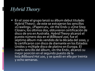 Hybrid Theory
 En el 2000 el grupo lanzó su álbum debut titulado
HybridTheory ; de este se extrajeron los sencillos
«Crawling», «Papercut», «In the End» y «One Step
Closer»; los últimos dos, obtuvieron certificación de
disco de oro en Australia. HybridTheory alcanzó el
puesto número dos en el Billboard 200, fue el
séptimo álbum más vendido de la década del 2000, y
lo certificaron con disco de diamante en los Estados
Unidos y múltiple disco de platino en Europa. El
cuarto sencillo del álbum, «In the End», alcanzó su
mejor posición en el segundo puesto de la
lista Billboard Hot 100, y se quedó en ella por treinta
y ocho semanas.
 