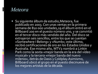 Meteora
 Su siguiente álbum de estudio,Meteora, fue
publicado en 2003. Con unas ventas en la primera
semana de 810 000 unidades,19 el álbum entró en el
Billboard 200 en el puesto número uno, y se convirtió
en el tercer disco más vendido del año. Del disco se
extrajeron seis sencillos, entre los que se cuentan
«Somewhere I Belong» y «Numb»; este último,
recibió certificaciones de oro en los Estados Unidos y
Australia. Ese mismo año, MTV2 nombró a Linkin
Park como la sexta «mejor banda en la era del vídeo
musical» y la tercera «mejor banda del nuevo
milenio», detrás de Oasis y Coldplay.Asimismo,
Billboard ubicó al grupo en el puesto diecinueve de
los mejores artistas de la década.
 