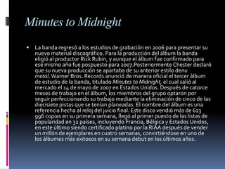 Minutes to Midnight
 La banda regresó a los estudios de grabación en 2006 para presentar su
nuevo material discográfico. Para la producción del álbum la banda
eligió al productor Rick Rubin, y aunque el álbum fue confirmado para
ese mismo año fue pospuesto para 2007.Posteriormente Chester declaró
que su nueva producción se apartaba de su anterior estilo denu
metal.Warner Bros. Records anunció de manera oficial el tercer álbum
de estudio de la banda, titulado Minutes to Midnight, el cual salió al
mercado el 14 de mayo de 2007 en Estados Unidos. Después de catorce
meses de trabajo en el álbum, los miembros del grupo optaron por
seguir perfeccionando su trabajo mediante la eliminación de cinco de las
diecisiete pistas que se tenían planeadas. El nombre del álbum es una
referencia hecha al reloj del juicio final. Este disco vendió más de 623
996 copias en su primera semana, llegó al primer puesto de las listas de
popularidad en 32 países, incluyendo Francia, Bélgica y Estados Unidos,
en este último siendo certificado platino por la RIAA después de vender
un millón de ejemplares en cuatro semanas, convirtiéndose en uno de
los álbumes más exitosos en su semana debut en los últimos años.
 