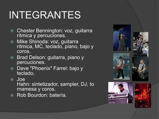 INTEGRANTES
   Chester Bennington: voz, guitarra
    rítmica y percuciones.
   Mike Shinoda: voz, guitarra
    rítmica, MC, teclado, piano, bajo y
    coros.
   Brad Delson: guitarra, piano y
    percuciones.
   Dave "Phoenix" Farrel: bajo y
    teclado.
   Joe
    Hahn: sintetizador, sampler, DJ, to
    rnamesa y coros.
   Rob Bourdon: batería.
 