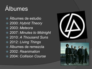 Álbumes
   Álbumes de estudio
   2000: Hybrid Theory
   2003: Meteora
   2007: Minutes to Midnight
   2010: A Thousand Suns
   2012: Living Things
   Álbumes de remezcla
   2002: Reanimation
   2004: Collision Course
 