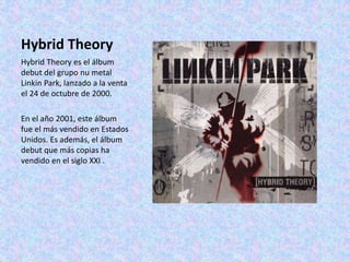 Hybrid Theory
Hybrid Theory es el álbum
debut del grupo nu metal
Linkin Park, lanzado a la venta
el 24 de octubre de 2000.
En el año 2001, este álbum
fue el más vendido en Estados
Unidos. Es además, el álbum
debut que más copias ha
vendido en el siglo XXI .
 