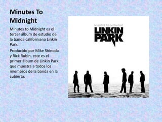 Minutes To
Midnight
Minutes to Midnight es el
tercer álbum de estudio de
la banda californiana Linkin
Park.
Producido por Mike Shinoda
y Rick Rubin, este es el
primer álbum de Linkin Park
que muestra a todos los
miembros de la banda en la
cubierta.
 