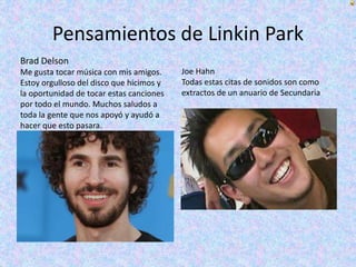 Pensamientos de Linkin Park
Brad Delson
Me gusta tocar música con mis amigos.
Estoy orgulloso del disco que hicimos y
la oportunidad de tocar estas canciones
por todo el mundo. Muchos saludos a
toda la gente que nos apoyó y ayudó a
hacer que esto pasara.
Joe Hahn
Todas estas citas de sonidos son como
extractos de un anuario de Secundaria
 