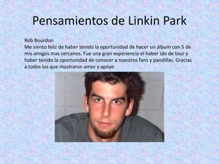 Pensamientos de Linkin Park
Rob Bourdon
Me siento feliz de haber tenido la oportunidad de hacer un álbum con 5 de
mis amigos mas cercanos. Fue una gran experiencia el haber ido de tour y
haber tenido la oportunidad de conocer a nuestros fans y pandillas. Gracias
a todos los que mostraron amor y apoyo
 