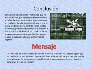 Conclusión
Linkin Park es una banda reconocida que ha
hecho música que pasara por la memoria de
muchos fans por varios años, y no solamente
es cualquier banda, las música (para el que la
comprende) da cierto sentido en los puntos
de la vida, puntos que son ciertos e inspiran a
otros músicos. Linkin Park no trabaja solo, es
un grupo unido que trata de inspirar a otros,
y poco a poco, con el pasar del tiempo, lo
lograra.
“Trabajando de forma unida y poniendo espíritu a lo que haces, podrás lograr que
los demás escuchen lo que tu has creado. Nunca debes olvidar que siempre has de
tener el apoyo de tus seres mas queridos en los momentos que mas lo necesites
para sacar a volar tus metas.”
 