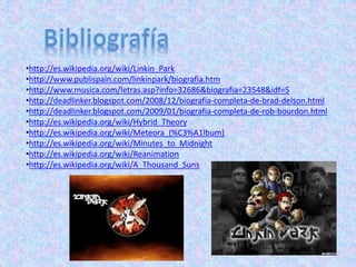 •http://es.wikipedia.org/wiki/Linkin_Park
•http://www.publispain.com/linkinpark/biografia.htm
•http://www.musica.com/letras.asp?info=32686&biografia=23548&idf=5
•http://deadlinker.blogspot.com/2008/12/biografia-completa-de-brad-delson.html
•http://deadlinker.blogspot.com/2009/01/biografia-completa-de-rob-bourdon.html
•http://es.wikipedia.org/wiki/Hybrid_Theory
•http://es.wikipedia.org/wiki/Meteora_(%C3%A1lbum)
•http://es.wikipedia.org/wiki/Minutes_to_Midnight
•http://es.wikipedia.org/wiki/Reanimation
•http://es.wikipedia.org/wiki/A_Thousand_Suns
 