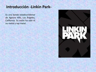 Introducción -Linkin Park-
Es una banda estadounidense
de Agoura Hills, Los Ángeles,
California. Su estilo ha sido el
nu metal y rap metal.
 