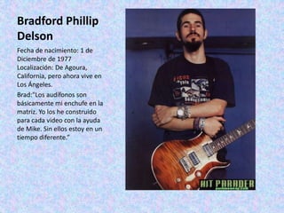 Bradford Phillip
Delson
Fecha de nacimiento: 1 de
Diciembre de 1977
Localización: De Agoura,
California, pero ahora vive en
Los Ángeles.
Brad:"Los audífonos son
básicamente mi enchufe en la
matriz. Yo los he construido
para cada video con la ayuda
de Mike. Sin ellos estoy en un
tiempo diferente.”
 