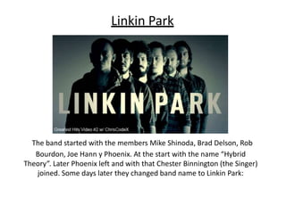 Linkin Park
The band started with the members Mike Shinoda, Brad Delson, Rob
Bourdon, Joe Hann y Phoenix. At the start with the name “Hybrid
Theory”. Later Phoenix left and with that Chester Binnington (the Singer)
joined. Some days later they changed band name to Linkin Park:
 