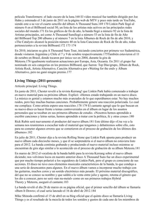 película Transformers: el lado oscuro de la luna.168 El vídeo musical fue también dirigido por Joe
Hahn y estrenado el 3 de junio de 2011 en la página web de MTV y poco más tarde en YouTube,
siendo este a su vez el cuarto sencillo del álbum A Thousand Suns.169 170 Linkin Park llegó al
número 8 en el Billboard social 50, un lista de los artistas más activos en las principales redes
sociales del mundo.171 En los gráficos de fin de año, la banda llegó a número 92 en la lista de
Artistas principales, así como A Thousand Sunsllegó a número 53 en la lista de fin de Año
del Billboard Top 200 albums y al número 7 en la lista Álbumes de Rock de fin de año 2010, y
«The Catalyst» alcanzó la posición número 40 en la lista Canciones de Rock de fin de año, todas
pertenecientes a la revista Billboard.172 173 174
En 2010, iniciaron su gira A Thousand Suns Tour, iniciando conciertos por primera vez Sudamérica,
donde visitaron Argentina y Chile el 7 y 9 de octubre respectivamente.175También estuvieron el 11
de octubre en Brasil, donde tocaron por única vez en 2004, durante la gira de
Meteora.176 igualmente realizaron actuaciones por Europa, Asia, Oceanía. En 2011 el grupo fue
nominado en seis categorías en los premios Billboard, que fueron: Top Dúo/grupo, Álbum de Rock,
Artista Rock, Artista Alternativo, Canción Alternativa por «Waiting for the end» y Álbum
Alternativo, pero no ganó ningún premio.177

Living Things (2011-presente)
Artículo principal: Living Things.
En junio de 2011, Chester reveló a la revista Kerrang! que Linkin Park había comenzado a trabajar
en nuevo material para su próximo álbum. Explicó: «Hemos estado trabajando en un nuevo disco.
La música es genial y estamos mucho más avanzados de lo que esperábamos estar. No hay muchos
ruidos, pero hay muchas buenas canciones. Probablemente genere una reacción polarizada. Lo cual
me complace. Como artista espero una reacción».178 179 El cantante agregó que lo que buscan en
su nuevo disco es hacer frente a temas controversiales en el álbum en lugar de los asuntos
personales que se tocaban en sus primeros álbumes de estudio. «Nosotros hemos aprendido a
escribir canciones y letras serias, hemos aprendido a tratar con la política, fe y otras cosas».180
Rick Rubin será nuevamente el productor del nuevo álbum.181 Este último dijo «Una vez a la
semana nos reuniremos a escuchar todo el material que tengamos y debatiremos sobre ello, esto
para no cometer algunos errores que se cometieron en el proceso de grabación de los últimos dos
álbumes».182
En julio de 2011, Chester dijo a la revista Rolling Stone que Linkin Park apunta para producir un
nuevo álbum cada dieciocho meses, y que él se sorprendería si el nuevo álbum no estuviera listo
para el 2012. La banda continúa grabando y produciendo el nuevo material incluso mientras se
encuentran de gira algo similar a lo acontecido en el proceso de grabación de su álbum Meteora.181
En marzo de 2012 el vocalista de la banda habló para la revista Kerrang sobre el nuevo álbum
diciendo; nos volvimos locos en nuestro anterior disco A Thousand Suns fue un disco experimental
que por mucho tiempo polarizó a los seguidores de Linkin Park, pero el grupo es consciente de sus
acciones. El disco no tuvo esos elementos musicales característicos de la banda, lo que condujo a
una serie de desencantos para algunos. En el nuevo álbum vamos a incorporar mucho trabajo con
las guitarras, muchos coros y un sonido electrónico más pesado. El próximo material discográfico,
del que no se conoce su nombre y que saldrá a la venta entre julio y agosto, retoma el género que
los dio a conocer, pero no será «tan nu-metal» como en sus primeros trabajos Hybrid
Theory y Meteora, aseguró el cantante.183
La banda reveló el día 28 de marzo en su página oficial, que el primer sencillo del álbum se llamaría
«Burn It Down»; el cual seria lanzado el 16 de abril de 2012.184
Mike Shinoda confirmó el 15 de abril en su blog oficial que el quinto disco se llamaría Living
Things y es el resultado de la mezcla de todos los sonidos y gustos de cada uno de los miembros de
 