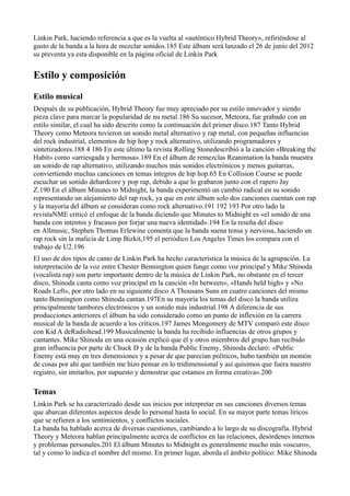 Linkin Park, haciendo referencia a que es la vuelta al «auténtico Hybrid Theory», refiriéndose al
gusto de la banda a la hora de mezclar sonidos.185 Este álbum será lanzado el 26 de junio del 2012
su preventa ya esta disponible en la página oficial de Linkin Park


Estilo y composición
Estilo musical
Después de su publicación, Hybrid Theory fue muy apreciado por su estilo innovador y siendo
pieza clave para marcar la popularidad de nu metal.186 Su sucesor, Meteora, fue grabado con un
estilo similar, el cual ha sido descrito como la continuación del primer disco.187 Tanto Hybrid
Theory como Meteora tuvieron un sonido metal alternativo y rap metal, con pequeñas influencias
del rock industrial, elementos de hip hop y rock alternativo, utilizando programadores y
sintetizadores.188 4 186 En este último la revista Rolling Stonedescribió a la canción «Breaking the
Habit» como «arriesgada y hermosa».189 En el álbum de remezclas Reanimation la banda muestra
un sonido de rap alternativo, utilizando muchos más sonidos electrónicos y menos guitarras,
conviertiendo muchas canciones en temas íntegros de hip hop.65 En Collision Course se puede
escuchar un sonido dehardcore y pop rap, debido a que lo grabaron junto con el rapero Jay
Z.190 En el álbum Minutes to Midnight, la banda experimentó un cambio radical en su sonido
representando un alejamiento del rap rock, ya que en este álbum solo dos canciones cuentan con rap
y la mayoría del álbum se consideran como rock alternativo.191 192 193 Por otro lado la
revistaNME criticó el enfoque de la banda diciendo que Minutes to Midnight es «el sonido de una
banda con intentos y fracasos por forjar una nueva identidad».194 En la reseña del disco
en Allmusic, Stephen Thomas Erlewine comenta que la banda suena tensa y nerviosa, haciendo un
rap rock sin la malicia de Limp Bizkit,195 el periódico Los Angeles Times los compara con el
trabajo de U2.196
El uso de dos tipos de canto de Linkin Park ha hecho característica la música de la agrupación. La
interpretación de la voz entre Chester Bennington quien funge como voz principal y Mike Shinoda
(vocalista rap) son parte importante dentro de la música de Linkin Park, no obstante en el tercer
disco, Shinoda canta como voz principal en la canción «In between», «Hands held high» y «No
Roads Left», por otro lado en su siguiente disco A Thousans Suns en cuatro canciones del mismo
tanto Bennington como Shinoda cantan.197En su mayoría los temas del disco la banda utiliza
principalmente tambores electrónicos y un sonido más industrial.198 A diferencia de sus
producciones anteriores el álbum ha sido considerado como un punto de inflexión en la carrera
musical de la banda de acuerdo a los críticos.197 James Mongomery de MTV comparó este disco
con Kid A deRadiohead.199 Musicalmente la banda ha recibido influencias de otros grupos y
cantantes. Mike Shinoda en una ocasión explicó que él y otros miembros del grupo han recibido
gran influencia por parte de Chuck D y de la banda Public Enemy, Shinoda declaró: «Public
Enemy está muy en tres dimensiones y a pesar de que parecían políticos, hubo también un montón
de cosas por ahí que también me hizo pensar en lo tridimensional y así quisimos que fuera nuestro
registro, sin imitarlos, por supuesto y demostrar que estamos en forma creativa».200

Temas
Linkin Park se ha caracterizado desde sus inicios por interpretar en sus canciones diversos temas
que abarcan diferentes aspectos desde lo personal hasta lo social. En su mayor parte temas líricos
que se refieren a los sentimientos, y conflictos sociales.
La banda ha hablado acerca de diversas cuestiones, cambiando a lo largo de su discografía. Hybrid
Theory y Meteora hablan principalmente acerca de conflictos en las relaciones, desórdenes internos
y problemas personales.201 El álbum Minutes to Midnight es generalmente mucho más «oscuro»,
tal y como lo indica el nombre del mismo. En primer lugar, aborda el ámbito político: Mike Shinoda
 