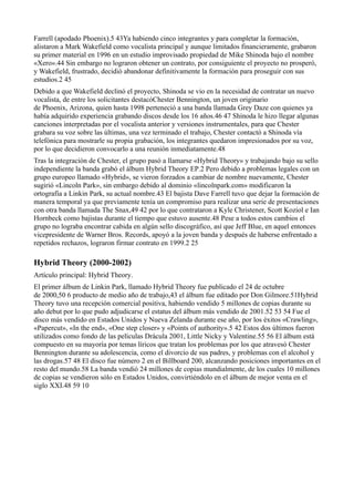 Farrell (apodado Phoenix).5 43Ya habiendo cinco integrantes y para completar la formación,
alistaron a Mark Wakefield como vocalista principal y aunque limitados financieramente, grabaron
su primer material en 1996 en un estudio improvisado propiedad de Mike Shinoda bajo el nombre
«Xero».44 Sin embargo no lograron obtener un contrato, por consiguiente el proyecto no prosperó,
y Wakefield, frustrado, decidió abandonar definitivamente la formación para proseguir con sus
estudios.2 45
Debido a que Wakefield declinó el proyecto, Shinoda se vio en la necesidad de contratar un nuevo
vocalista, de entre los solicitantes destacóChester Bennington, un joven originario
de Phoenix, Arizona, quien hasta 1998 perteneció a una banda llamada Grey Daze con quienes ya
había adquirido experiencia grabando discos desde los 16 años.46 47 Shinoda le hizo llegar algunas
canciones interpretadas por el vocalista anterior y versiones instrumentales, para que Chester
grabara su voz sobre las últimas, una vez terminado el trabajo, Chester contactó a Shinoda vía
telefónica para mostrarle su propia grabación, los integrantes quedaron impresionados por su voz,
por lo que decidieron convocarlo a una reunión inmediatamente.48
Tras la integración de Chester, el grupo pasó a llamarse «Hybrid Theory» y trabajando bajo su sello
independiente la banda grabó el álbum Hybrid Theory EP.2 Pero debido a problemas legales con un
grupo europeo llamado «Hybrid», se vieron forzados a cambiar de nombre nuevamente, Chester
sugirió «Lincoln Park», sin embargo debido al dominio «lincolnpark.com» modificaron la
ortografía a Linkin Park, su actual nombre.43 El bajista Dave Farrell tuvo que dejar la formación de
manera temporal ya que previamente tenía un compromiso para realizar una serie de presentaciones
con otra banda llamada The Snax,49 42 por lo que contrataron a Kyle Christener, Scott Koziol e Ian
Hornbeck como bajistas durante el tiempo que estuvo ausente.48 Pese a todos estos cambios el
grupo no lograba encontrar cabida en algún sello discográfico, así que Jeff Blue, en aquel entonces
vicepresidente de Warner Bros. Records, apoyó a la joven banda y después de haberse enfrentado a
repetidos rechazos, lograron firmar contrato en 1999.2 25

Hybrid Theory (2000-2002)
Artículo principal: Hybrid Theory.
El primer álbum de Linkin Park, llamado Hybrid Theory fue publicado el 24 de octubre
de 2000,50 6 producto de medio año de trabajo,43 el álbum fue editado por Don Gilmore.51Hybrid
Theory tuvo una recepción comercial positiva, habiendo vendido 5 millones de copias durante su
año debut por lo que pudo adjudicarse el estatus del álbum más vendido de 2001.52 53 54 Fue el
disco más vendido en Estados Unidos y Nueva Zelanda durante ese año, por los éxitos «Crawling»,
«Papercut», «In the end», «One step closer» y «Points of authority».5 42 Estos dos últimos fueron
utilizados como fondo de las películas Drácula 2001, Little Nicky y Valentine.55 56 El álbum está
compuesto en su mayoría por temas líricos que tratan los problemas por los que atravesó Chester
Bennington durante su adolescencia, como el divorcio de sus padres, y problemas con el alcohol y
las drogas.57 48 El disco fue número 2 en el Billboard 200, alcanzando posiciones importantes en el
resto del mundo.58 La banda vendió 24 millones de copias mundialmente, de los cuales 10 millones
de copias se vendieron sólo en Estados Unidos, convirtiéndolo en el álbum de mejor venta en el
siglo XXI.48 59 10
 