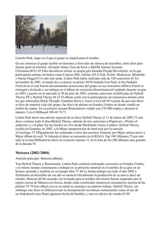 Lincoln Park, lugar en el que el grupo se inspiró para el nombre.
En ese entonces el grupo recibió invitaciones a festivales de música de renombre, entre ellos para
formar parte de Ozzfest, elFamily Values Tour de Korn y KROQ Almost Acoustic
Christmas.60 61 62 Ellos decidieron iniciar su propia gira llamada Projekt Revolution, en la que
participaron artistas invitados como Cypress Hill, Adema, DJ Z-Trip, Xzibit, Mudvayne, Blindside
y Snoop Dogg.63 Un año más tarde, Linkin Park había realizado más de 320 conciertos.43 En
noviembre de 2001, la banda dio a conocer su primer DVD titulado Frat Party at the Pankake
Festival en el cual fueron documentadas actuaciones del grupo en sus conciertos.64Dave Farrel se
reintegró a la banda y así trabajar en el álbum de remezclas Reanimation,65 grabado durante su gira
en 2001 y puesto en el mercado el 30 de julio de 2002, contiene canciones modificadas de Hybrid
Theory EP y Hybrid Theory.66 67 El álbum contó con la participación de numerosos artistas entre
los que sobresalen Black Thought, Jonathan Davis y Aaron Lewis.68 69 A pesar de que este disco
se hizo de material viejo del grupo, fue disco de platino en Estados Unidos en donde vendió un
millón de copias. En su primera semana Reanimation vendió casi 270 000 copias y alcanzó el
número 2 en el Billboard 200.48 70 71
Linkin Park lanzó una edición especial de su disco Hybrid Theory el 11 de marzo de 2002,72 este
disco contiene todo el discoHybrid Theory, además de tres canciones («Papercut», «Points of
authority» y «A place for my head») en vivo desde Docklands Arena, Londres. Hybrid Theory,
recibió un Grammy en 2002, a la Mejor interpretación de hard rock por la canción
«Crawling».73 43Igualmente fue nominado a otros dos premios Grammy por Mejor artista nuevo y
Mejor álbum de rock.74 Además el disco se encuentra en la RIAA's Top 100 Álbumes,75 por otro
lado la revista Billboard lo ubicó en el puesto número 11 en la lista de los 200 álbumes más grandes
de la década.76

Meteora (2002-2004)
Artículo principal: Meteora (álbum).
Tras Hybrid Theory y Reanimaton, Linkin Park continuó realizando conciertos en Estados Unidos,
y al mismo tiempo comenzaron a trabajar en su próximo material en el autobús de su gira en un
horario ajustado y también en su tiempo libre.77 48 La banda trabajó casi todo el año 2002 y
finalmente en diciembre de ese año se anunció oficialmente la producción de su nuevo disco de
estudio: Meteora.48 De acuerdo con la banda para el nombre del mismo fueron inspirados por la
región rocosa de Meteora en Grecia, donde están construidos numerosos monasterios encima de las
piedras.78 79 Este álbum con su nu metal se asemeja a su anterior trabajo, Hybrid Theory, sin
embargo este disco se diferenció por la incorporación novedosos instrumentos como el uso de
un shakuhachi (una flauta japonesa hecha de bambú), y nuevos efectos de sonido.43 80
 