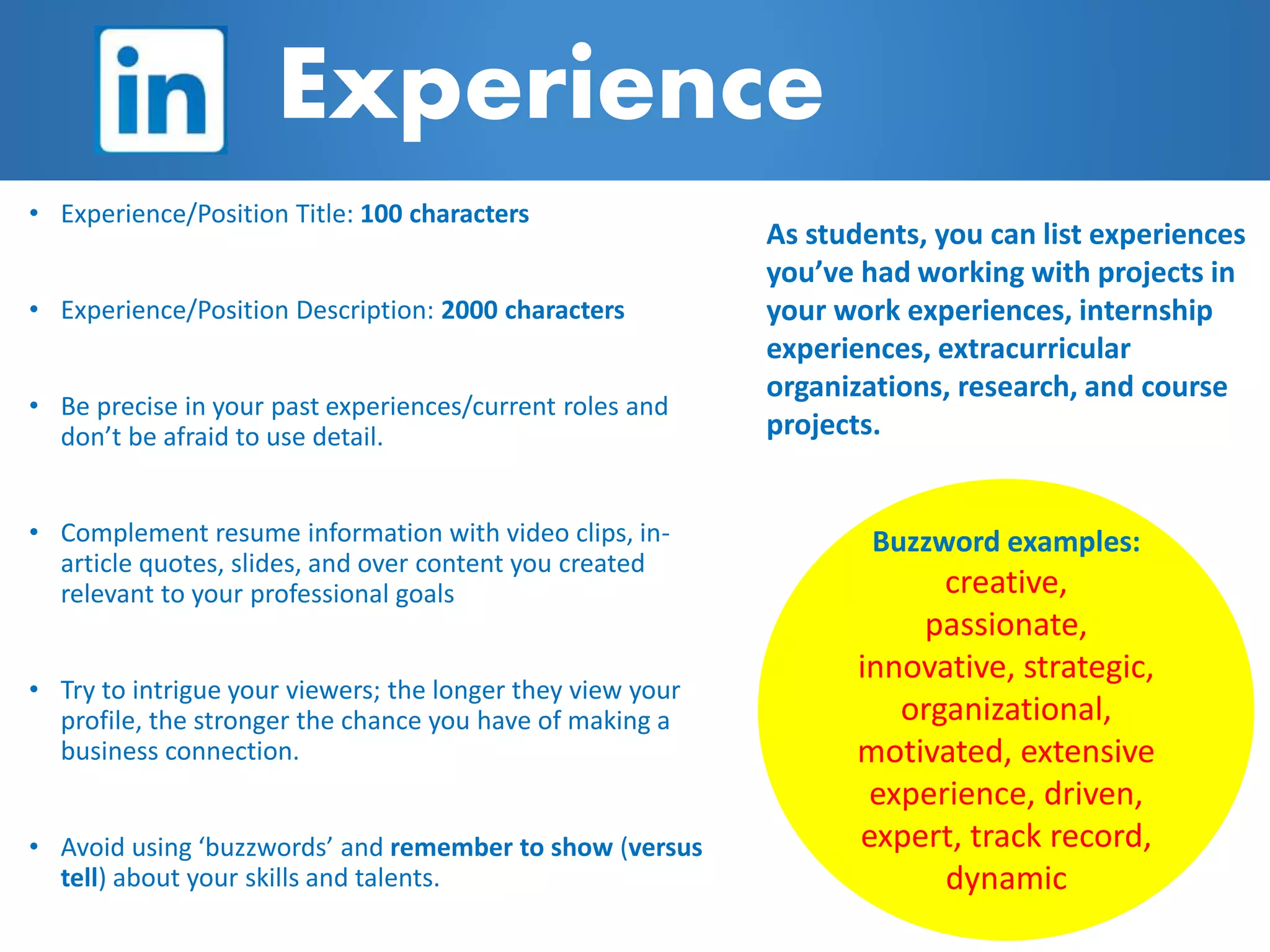 Buzzword examples:
creative,
passionate,
innovative, strategic,
organizational,
motivated, extensive
experience, driven,
expert, track record,
dynamic
• Experience/Position Title: 100 characters
• Experience/Position Description: 2000 characters
• Be precise in your past experiences/current roles and
don’t be afraid to use detail.
• Complement resume information with video clips, in-
article quotes, slides, and over content you created
relevant to your professional goals
• Try to intrigue your viewers; the longer they view your
profile, the stronger the chance you have of making a
business connection.
• Avoid using ‘buzzwords’ and remember to show (versus
tell) about your skills and talents.
Experience
As students, you can list experiences
you’ve had working with projects in
your work experiences, internship
experiences, extracurricular
organizations, research, and course
projects.
 