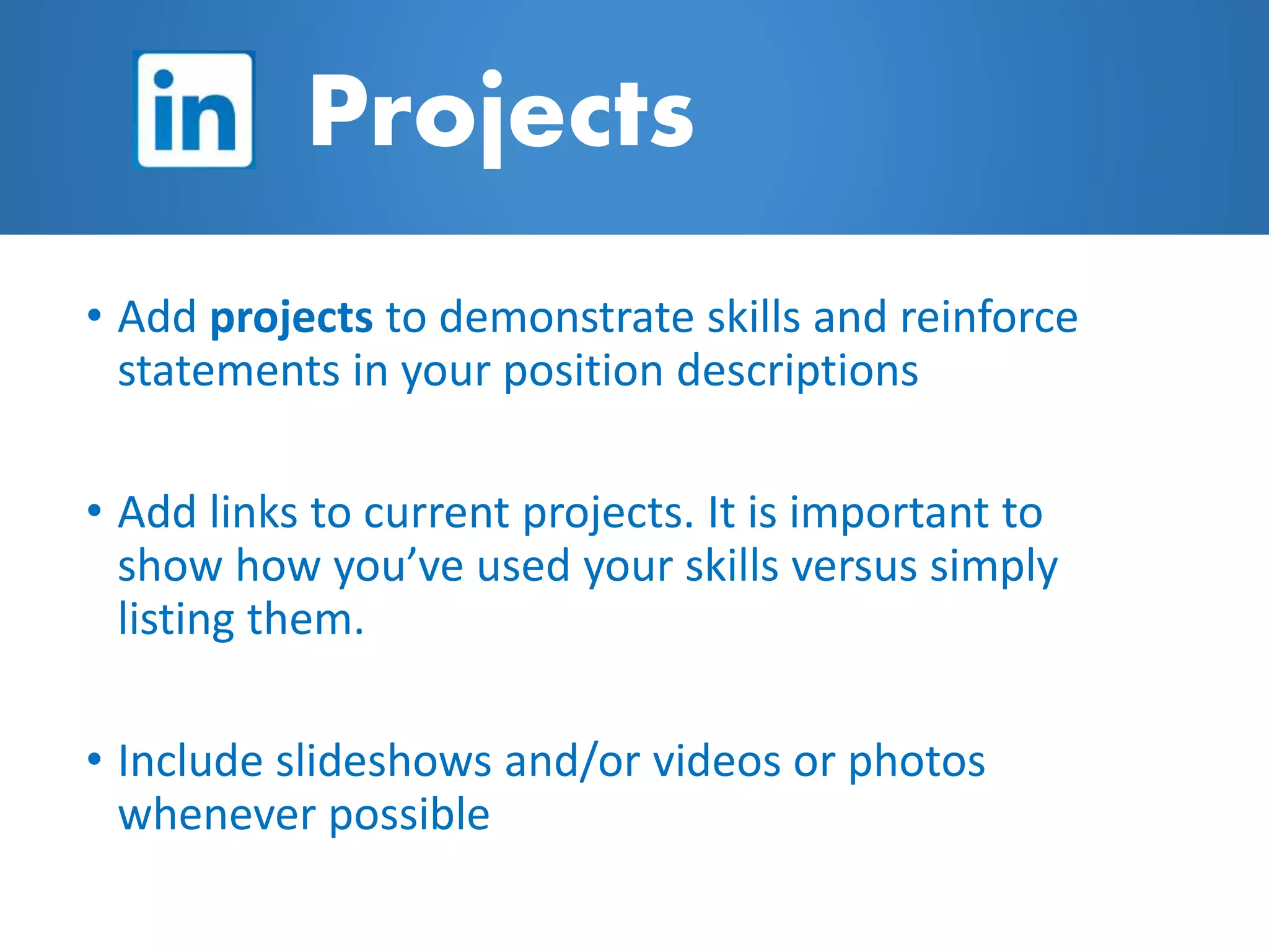 • Add projects to demonstrate skills and reinforce
statements in your position descriptions
• Add links to current projects. It is important to
show how you’ve used your skills versus simply
listing them.
• Include slideshows and/or videos or photos
whenever possible
Projects
 