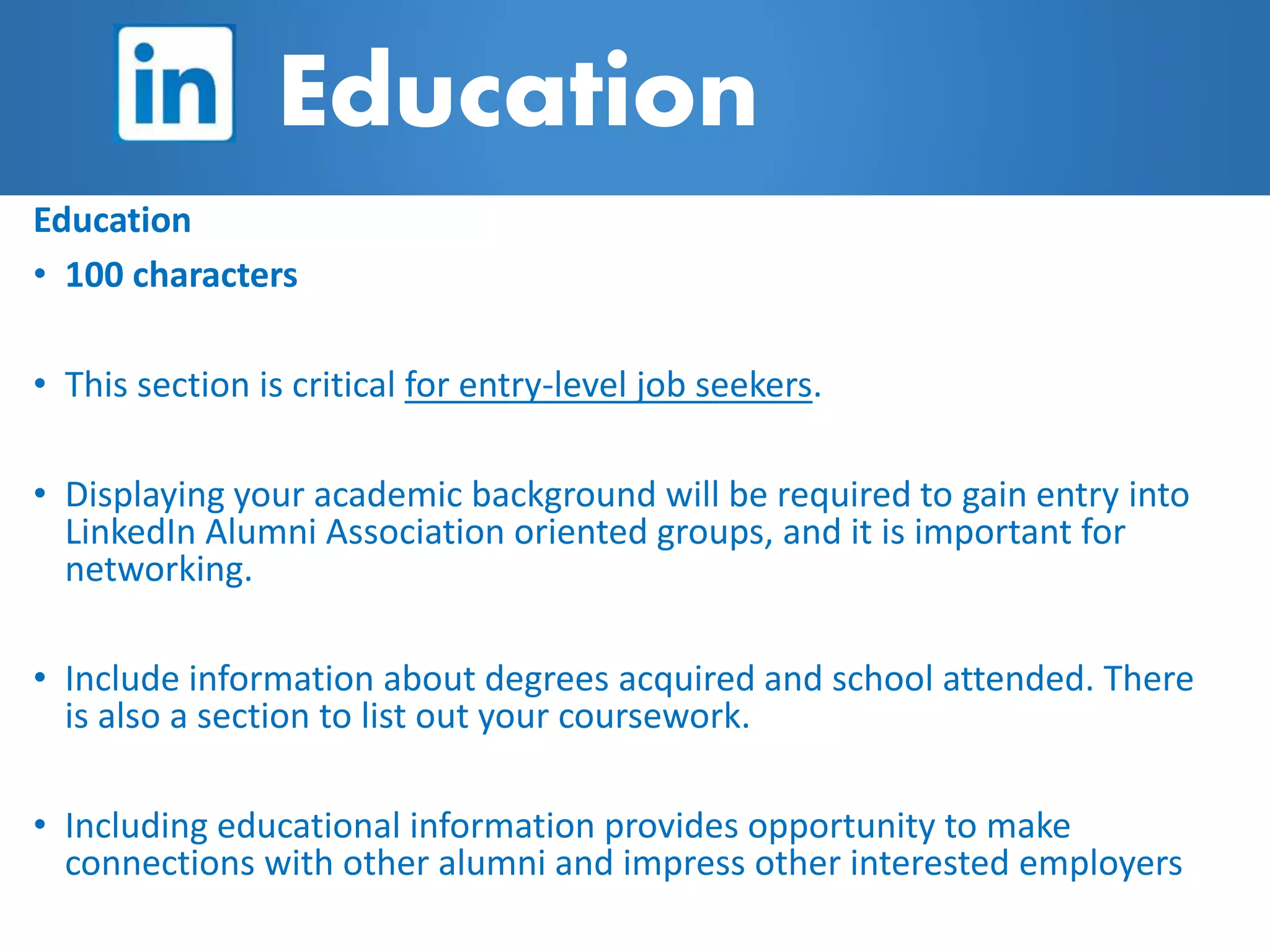 Education
• 100 characters
• This section is critical for entry-level job seekers.
• Displaying your academic background will be required to gain entry into
LinkedIn Alumni Association oriented groups, and it is important for
networking.
• Include information about degrees acquired and school attended. There
is also a section to list out your coursework.
• Including educational information provides opportunity to make
connections with other alumni and impress other interested employers
Education
 
