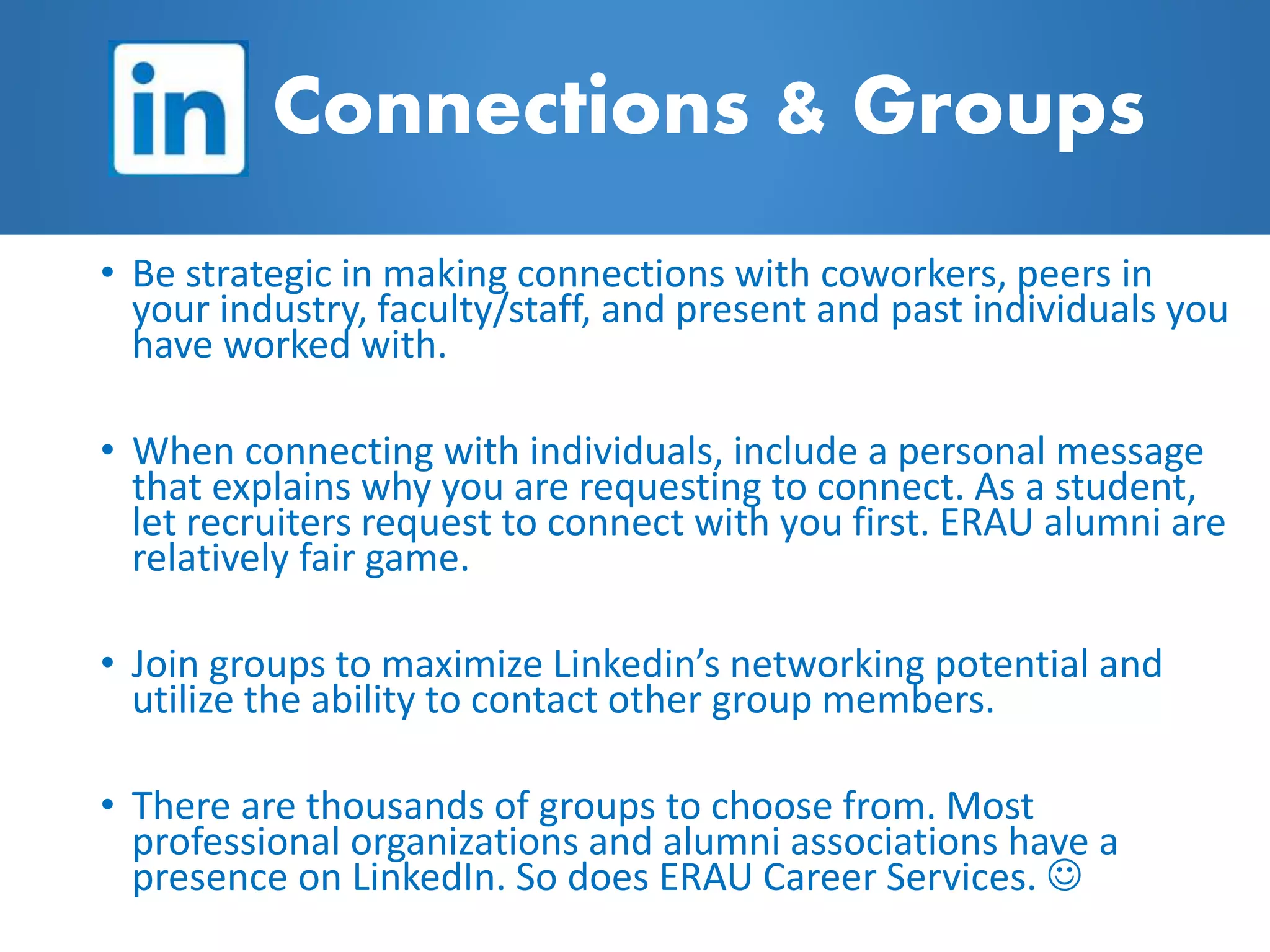 • Be strategic in making connections with coworkers, peers in
your industry, faculty/staff, and present and past individuals you
have worked with.
• When connecting with individuals, include a personal message
that explains why you are requesting to connect. As a student,
let recruiters request to connect with you first. ERAU alumni are
relatively fair game.
• Join groups to maximize Linkedin’s networking potential and
utilize the ability to contact other group members.
• There are thousands of groups to choose from. Most
professional organizations and alumni associations have a
presence on LinkedIn. So does ERAU Career Services. 
Connections & Groups
 