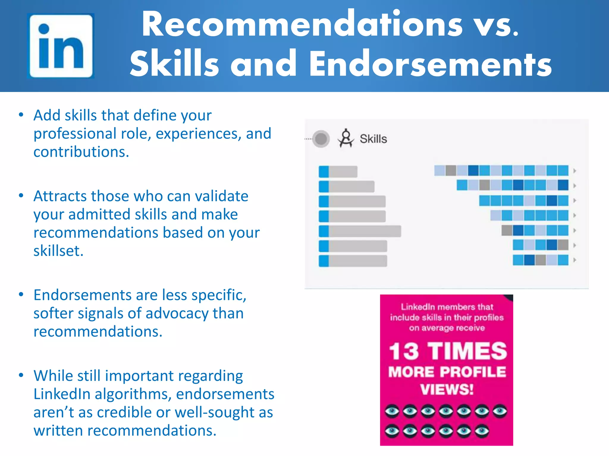 • Add skills that define your
professional role, experiences, and
contributions.
• Attracts those who can validate
your admitted skills and make
recommendations based on your
skillset.
• Endorsements are less specific,
softer signals of advocacy than
recommendations.
• While still important regarding
LinkedIn algorithms, endorsements
aren’t as credible or well-sought as
written recommendations.
Recommendations vs.
Skills and Endorsements
 