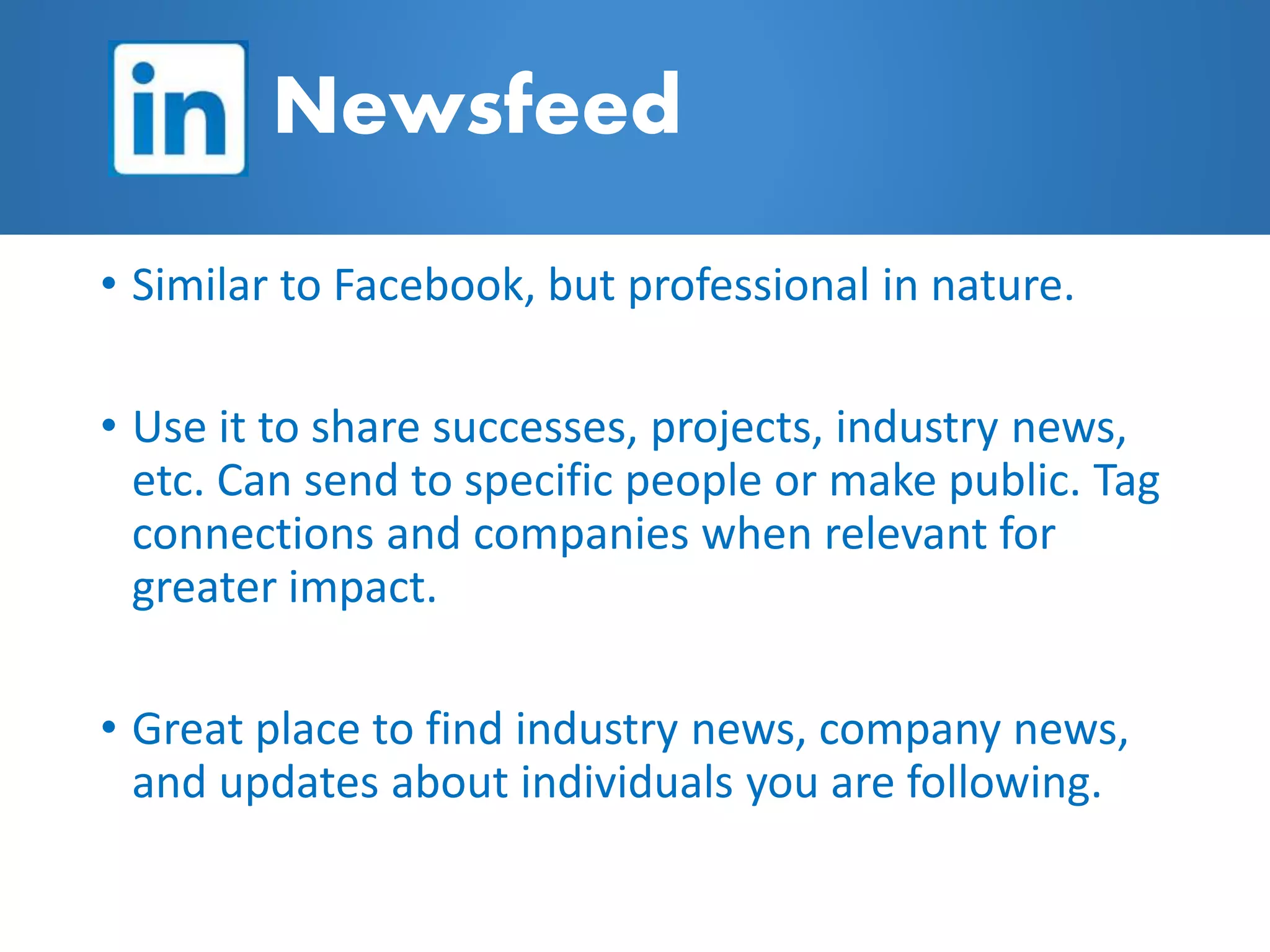 • Similar to Facebook, but professional in nature.
• Use it to share successes, projects, industry news,
etc. Can send to specific people or make public. Tag
connections and companies when relevant for
greater impact.
• Great place to find industry news, company news,
and updates about individuals you are following.
Newsfeed
 