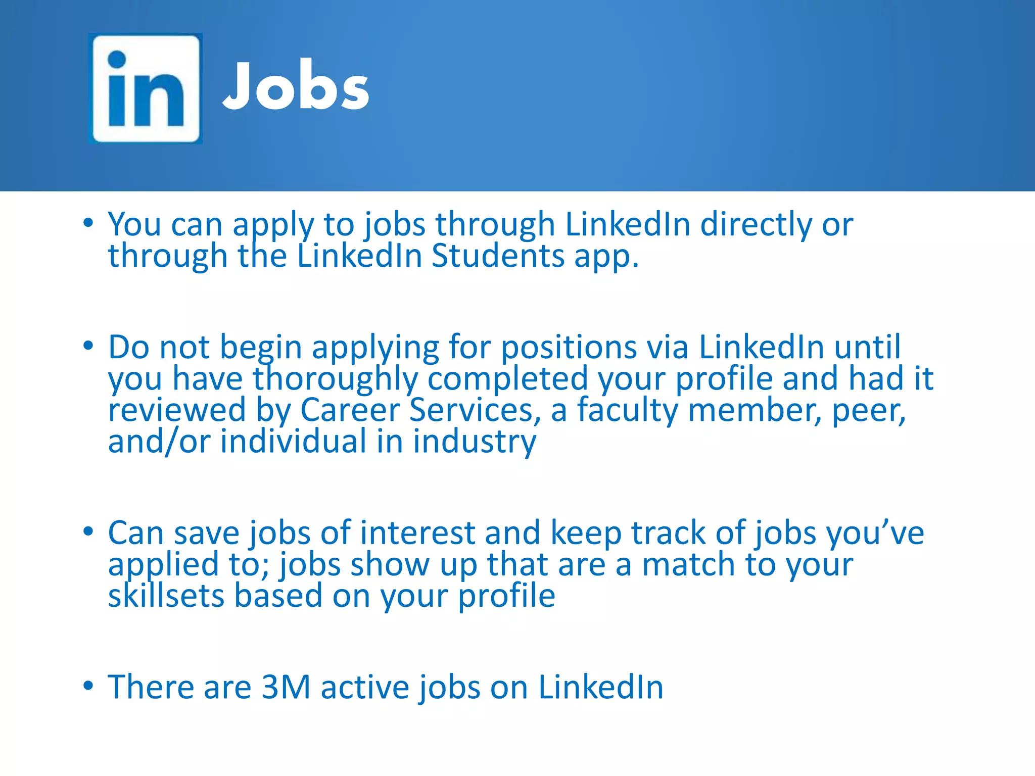 • You can apply to jobs through LinkedIn directly or
through the LinkedIn Students app.
• Do not begin applying for positions via LinkedIn until
you have thoroughly completed your profile and had it
reviewed by Career Services, a faculty member, peer,
and/or individual in industry
• Can save jobs of interest and keep track of jobs you’ve
applied to; jobs show up that are a match to your
skillsets based on your profile
• There are 3M active jobs on LinkedIn
Jobs
 