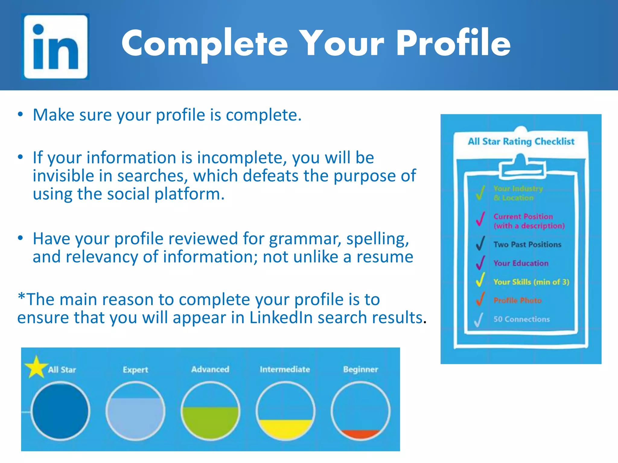• Make sure your profile is complete.
• If your information is incomplete, you will be
invisible in searches, which defeats the purpose of
using the social platform.
• Have your profile reviewed for grammar, spelling,
and relevancy of information; not unlike a resume
*The main reason to complete your profile is to
ensure that you will appear in LinkedIn search results.
Complete Your Profile
 