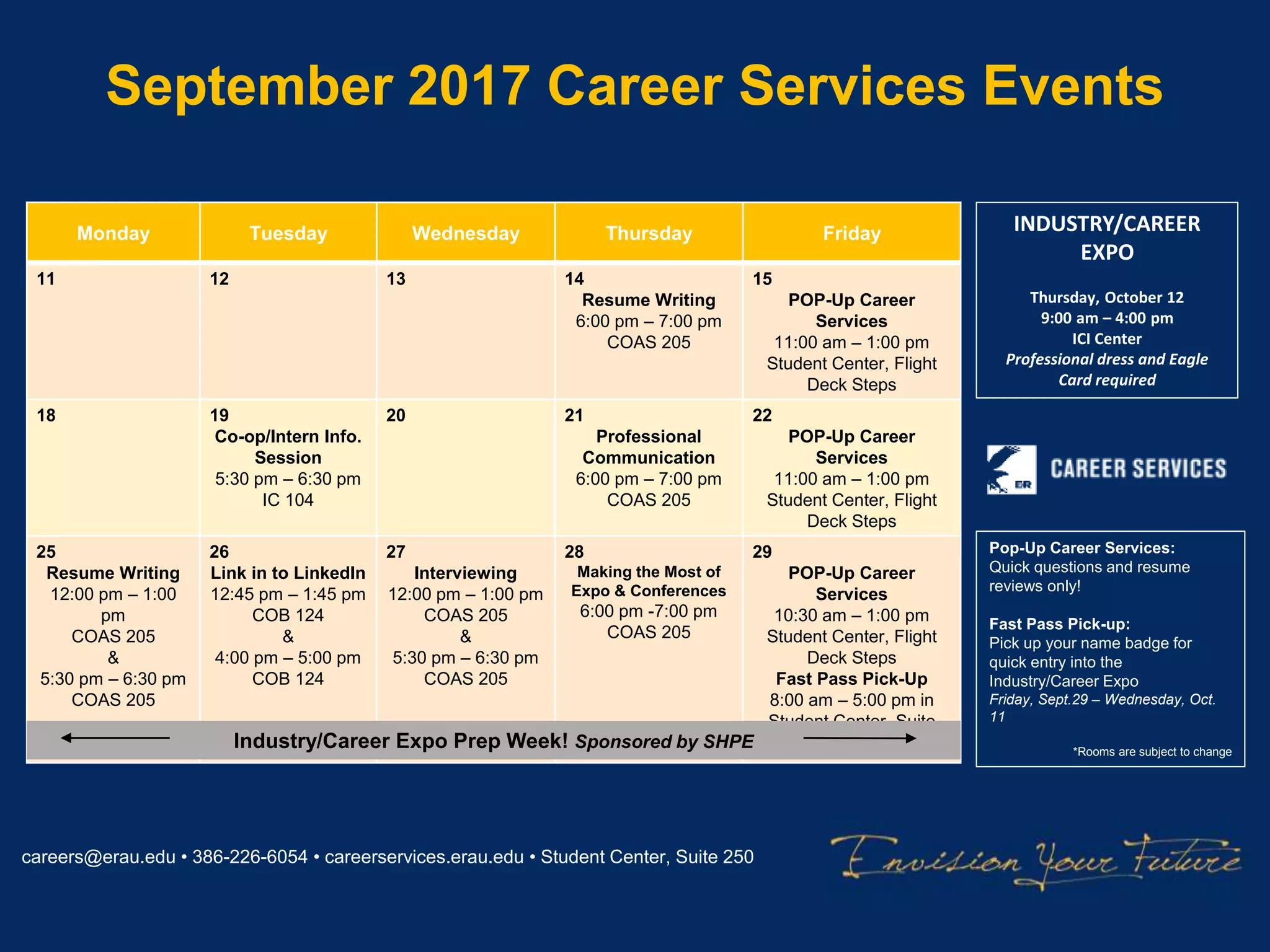 September 2017 Career Services Events
careers@erau.edu • 386-226-6054 • careerservices.erau.edu • Student Center, Suite 250
Monday Tuesday Wednesday Thursday Friday
11 12 13 14
Resume Writing
6:00 pm – 7:00 pm
COAS 205
15
POP-Up Career
Services
11:00 am – 1:00 pm
Student Center, Flight
Deck Steps
18 19
Co-op/Intern Info.
Session
5:30 pm – 6:30 pm
IC 104
20 21
Professional
Communication
6:00 pm – 7:00 pm
COAS 205
22
POP-Up Career
Services
11:00 am – 1:00 pm
Student Center, Flight
Deck Steps
25
Resume Writing
12:00 pm – 1:00
pm
COAS 205
&
5:30 pm – 6:30 pm
COAS 205
26
Link in to LinkedIn
12:45 pm – 1:45 pm
COB 124
&
4:00 pm – 5:00 pm
COB 124
27
Interviewing
12:00 pm – 1:00 pm
COAS 205
&
5:30 pm – 6:30 pm
COAS 205
28
Making the Most of
Expo & Conferences
6:00 pm -7:00 pm
COAS 205
29
POP-Up Career
Services
10:30 am – 1:00 pm
Student Center, Flight
Deck Steps
Fast Pass Pick-Up
8:00 am – 5:00 pm in
Student Center, Suite
250Industry/Career Expo Prep Week! Sponsored by SHPE
Pop-Up Career Services:
Quick questions and resume
reviews only!
Fast Pass Pick-up:
Pick up your name badge for
quick entry into the
Industry/Career Expo
Friday, Sept.29 – Wednesday, Oct.
11
*Rooms are subject to change
INDUSTRY/CAREER
EXPO
Thursday, October 12
9:00 am – 4:00 pm
ICI Center
Professional dress and Eagle
Card required
 