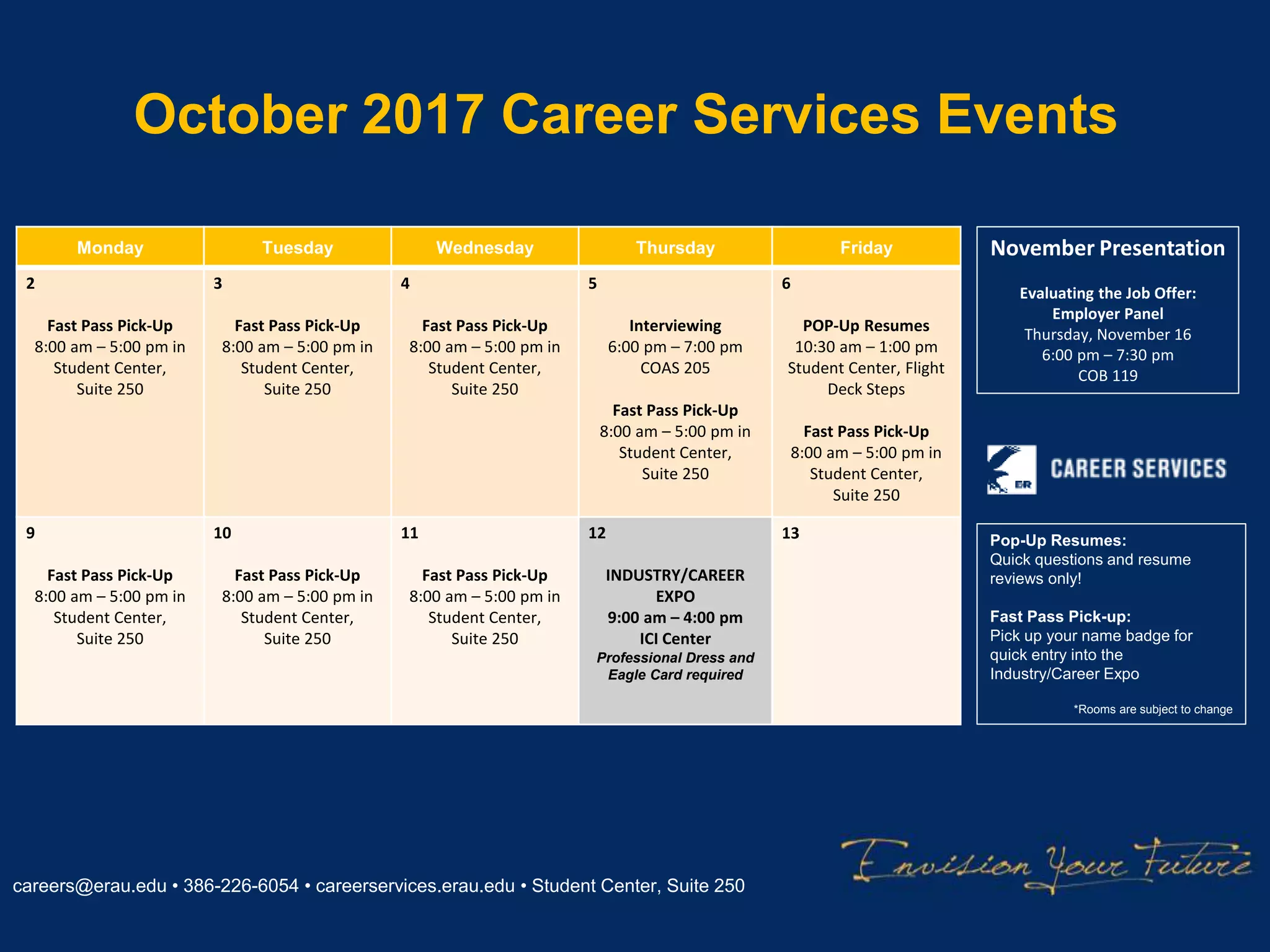 October 2017 Career Services Events
careers@erau.edu • 386-226-6054 • careerservices.erau.edu • Student Center, Suite 250
Monday Tuesday Wednesday Thursday Friday
2
Fast Pass Pick-Up
8:00 am – 5:00 pm in
Student Center,
Suite 250
3
Fast Pass Pick-Up
8:00 am – 5:00 pm in
Student Center,
Suite 250
4
Fast Pass Pick-Up
8:00 am – 5:00 pm in
Student Center,
Suite 250
5
Interviewing
6:00 pm – 7:00 pm
COAS 205
Fast Pass Pick-Up
8:00 am – 5:00 pm in
Student Center,
Suite 250
6
POP-Up Resumes
10:30 am – 1:00 pm
Student Center, Flight
Deck Steps
Fast Pass Pick-Up
8:00 am – 5:00 pm in
Student Center,
Suite 250
9
Fast Pass Pick-Up
8:00 am – 5:00 pm in
Student Center,
Suite 250
10
Fast Pass Pick-Up
8:00 am – 5:00 pm in
Student Center,
Suite 250
11
Fast Pass Pick-Up
8:00 am – 5:00 pm in
Student Center,
Suite 250
12
INDUSTRY/CAREER
EXPO
9:00 am – 4:00 pm
ICI Center
Professional Dress and
Eagle Card required
13 Pop-Up Resumes:
Quick questions and resume
reviews only!
Fast Pass Pick-up:
Pick up your name badge for
quick entry into the
Industry/Career Expo
*Rooms are subject to change
November Presentation
Evaluating the Job Offer:
Employer Panel
Thursday, November 16
6:00 pm – 7:30 pm
COB 119
 