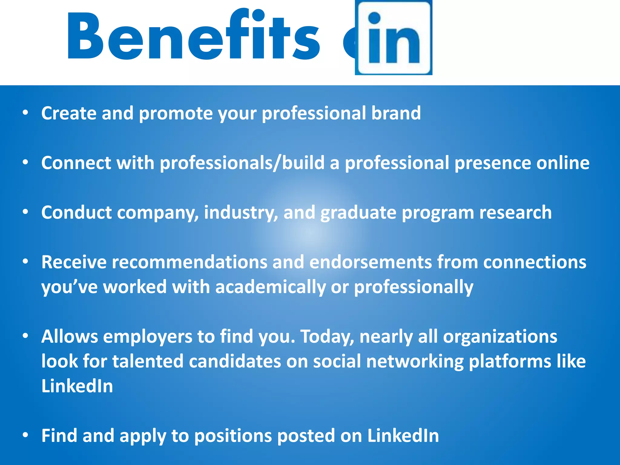Benefits of
• Create and promote your professional brand
• Connect with professionals/build a professional presence online
• Conduct company, industry, and graduate program research
• Receive recommendations and endorsements from connections
you’ve worked with academically or professionally
• Allows employers to find you. Today, nearly all organizations
look for talented candidates on social networking platforms like
LinkedIn
• Find and apply to positions posted on LinkedIn
 