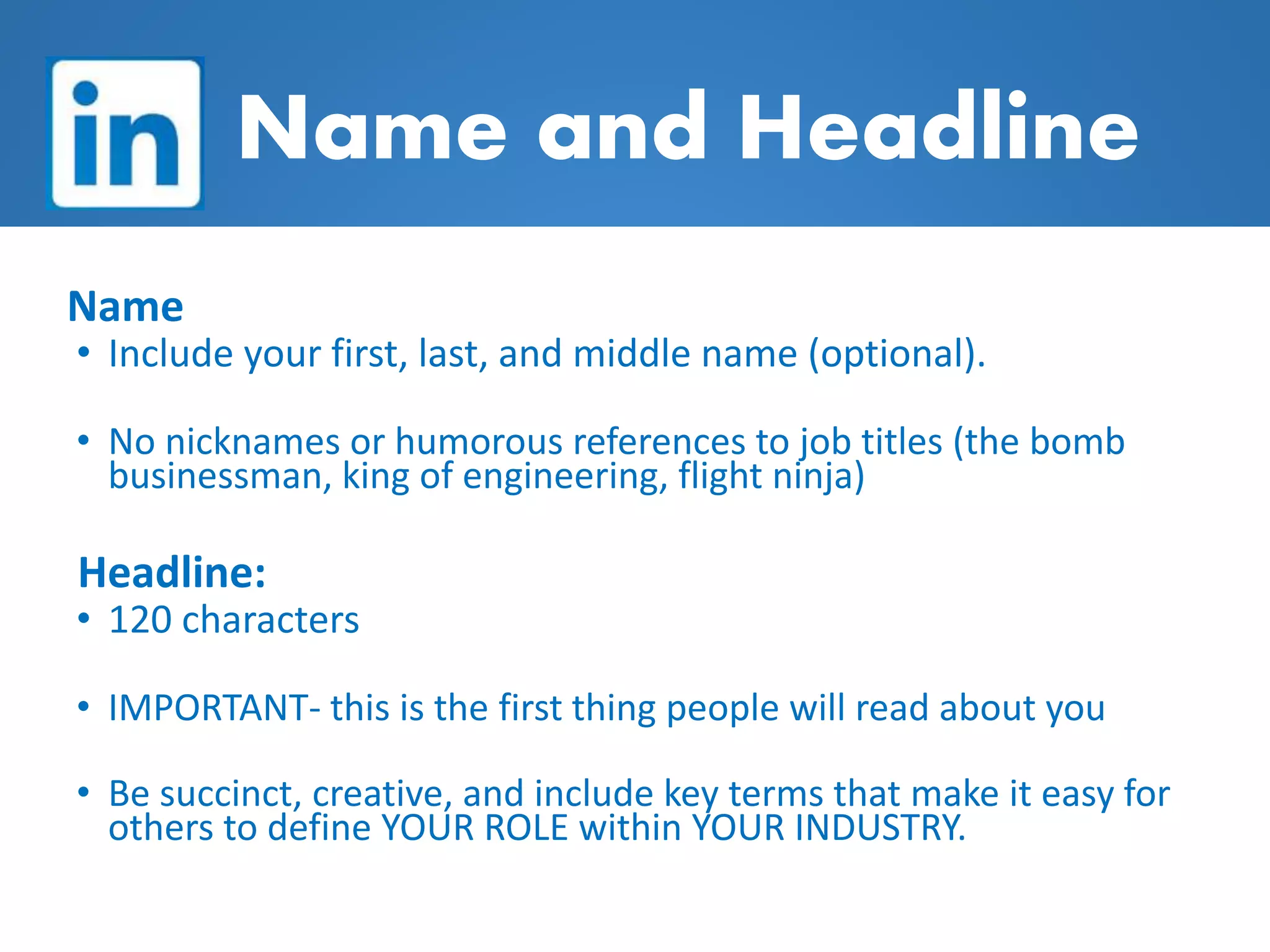 Name and Headline
Name
• Include your first, last, and middle name (optional).
• No nicknames or humorous references to job titles (the bomb
businessman, king of engineering, flight ninja)
Headline:
• 120 characters
• IMPORTANT- this is the first thing people will read about you
• Be succinct, creative, and include key terms that make it easy for
others to define YOUR ROLE within YOUR INDUSTRY.
 
