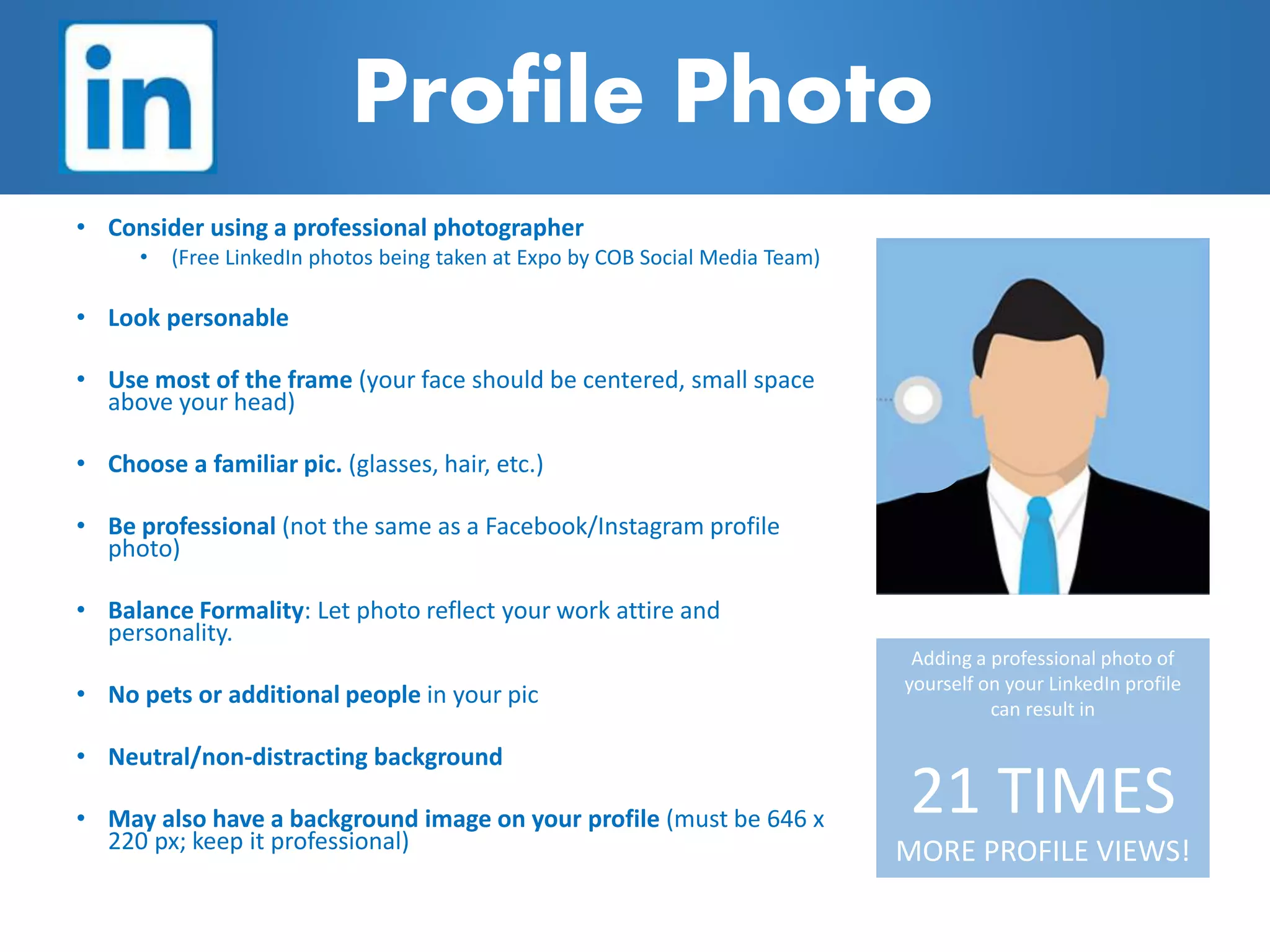 Profile Photo
• Consider using a professional photographer
• (Free LinkedIn photos being taken at Expo by COB Social Media Team)
• Look personable
• Use most of the frame (your face should be centered, small space
above your head)
• Choose a familiar pic. (glasses, hair, etc.)
• Be professional (not the same as a Facebook/Instagram profile
photo)
• Balance Formality: Let photo reflect your work attire and
personality.
• No pets or additional people in your pic
• Neutral/non-distracting background
• May also have a background image on your profile (must be 646 x
220 px; keep it professional)
Adding a professional photo of
yourself on your LinkedIn profile
can result in
21 TIMES
MORE PROFILE VIEWS!
 