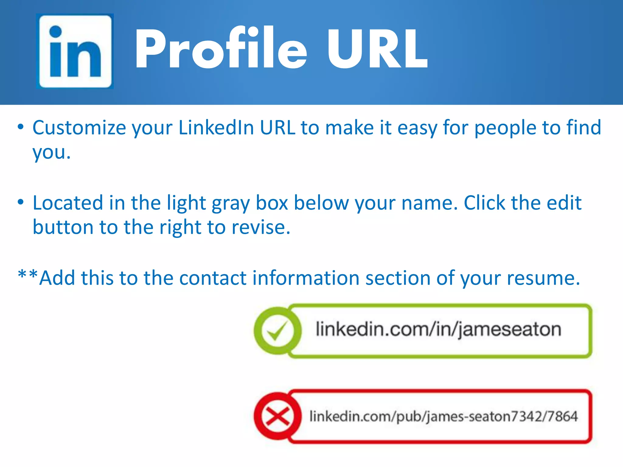 Profile URL
• Customize your LinkedIn URL to make it easy for people to find
you.
• Located in the light gray box below your name. Click the edit
button to the right to revise.
**Add this to the contact information section of your resume.
 