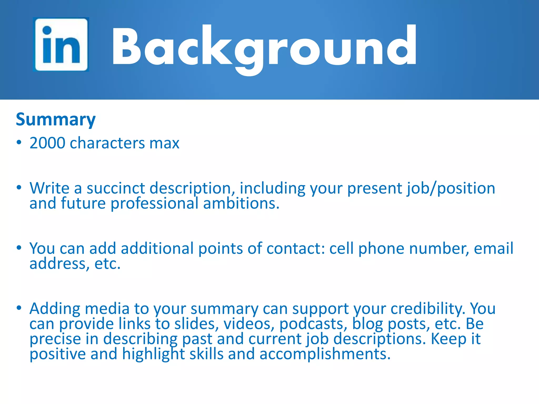Background
Summary
• 2000 characters max
• Write a succinct description, including your present job/position
and future professional ambitions.
• You can add additional points of contact: cell phone number, email
address, etc.
• Adding media to your summary can support your credibility. You
can provide links to slides, videos, podcasts, blog posts, etc. Be
precise in describing past and current job descriptions. Keep it
positive and highlight skills and accomplishments.
 