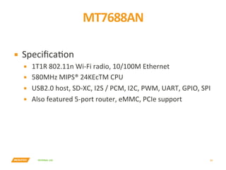 INTERNAL	USE	
MT7688AN	
23	
▪  SpeciﬁcaYon	
▪  1T1R	802.11n	Wi-Fi	radio,	10/100M	Ethernet	
▪  580MHz	MIPS®	24KEcTM	CPU	
▪  USB2.0	host,	SD-XC,	I2S	/	PCM,	I2C,	PWM,	UART,	GPIO,	SPI	
▪  Also	featured	5-port	router,	eMMC,	PCIe	support	
 