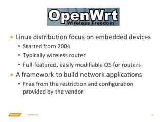 INTERNAL	USE	
OpenWrt	
▪  Linux	distribuYon	focus	on	embedded	devices	
•  Started	from	2004	
•  Typically	wireless	router	
•  Full-featured,	easily	modiﬁable	OS	for	routers	
▪  A	framework	to	build	network	applicaYons	
•  Free	from	the	restricYon	and	conﬁguraYon	
provided	by	the	vendor	
29	
 