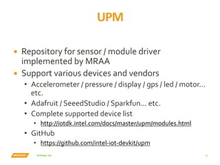 INTERNAL	USE	
UPM	
31	
▪  Repository	for	sensor	/	module	driver	
implemented	by	MRAA	
▪  Support	various	devices	and	vendors	
•  Accelerometer	/	pressure	/	display	/	gps	/	led	/	motor…	
etc.	
•  Adafruit	/	SeeedStudio	/	Sparkfun...	etc.	
•  Complete	supported	device	list	
•  http://iotdk.intel.com/docs/master/upm/modules.html	
•  GitHub	
•  https://github.com/intel-iot-devkit/upm	
 