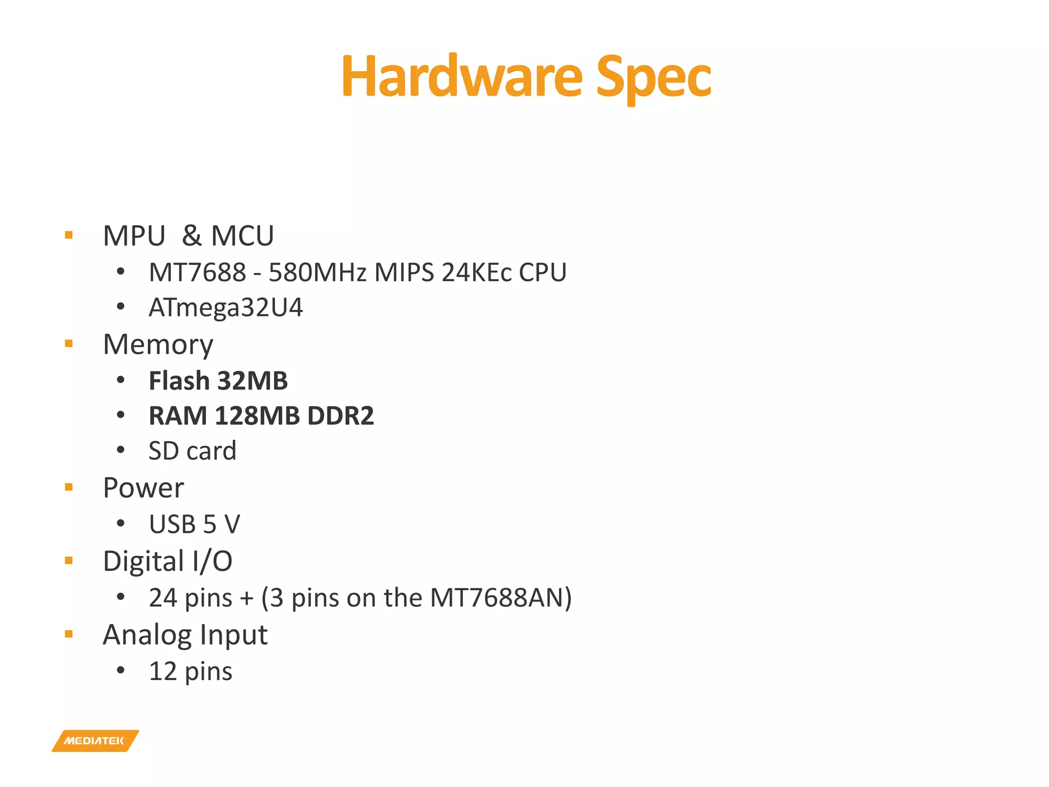 Hardware Spec ▪ MPU & MCU • MT7688 - 580MHz MIPS 24KEc CPU • ATmega32U4 ▪ Memory • Flash 32MB • RAM 128MB DDR2 • SD card ▪ Power • USB 5 V ▪ Digital I/O • 24 pins + (3 pins on the MT7688AN) ▪ Analog Input • 12 pins 