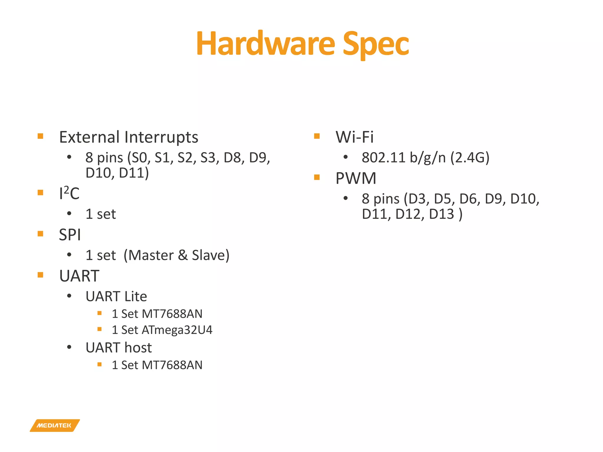 Hardware Spec  External Interrupts • 8 pins (S0, S1, S2, S3, D8, D9, D10, D11)  I2C • 1 set  SPI • 1 set (Master & Slave)  UART • UART Lite  1 Set MT7688AN  1 Set ATmega32U4 • UART host  1 Set MT7688AN  Wi-Fi • 802.11 b/g/n (2.4G)  PWM • 8 pins (D3, D5, D6, D9, D10, D11, D12, D13 ) 