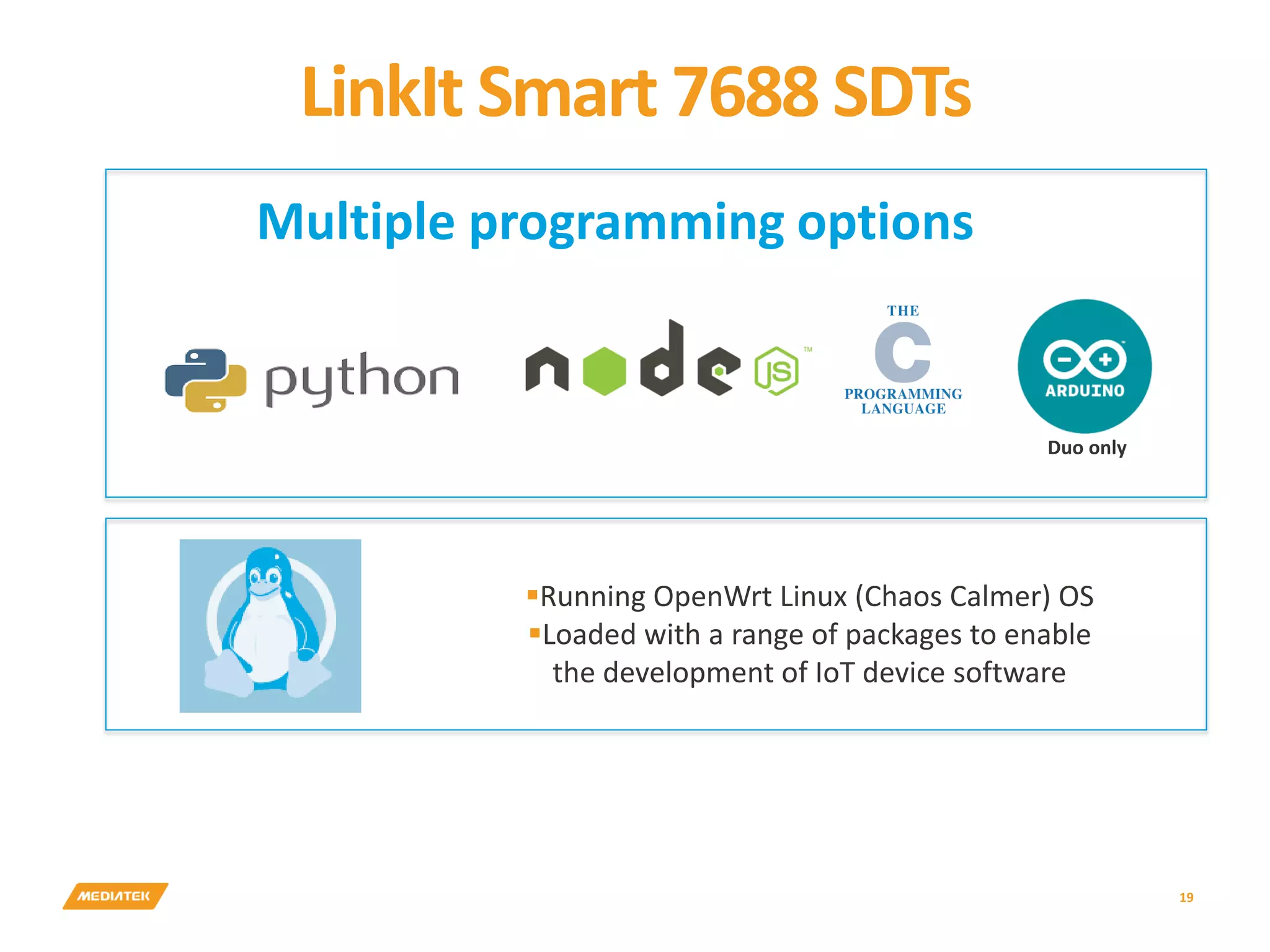 LinkIt Smart 7688 SDTs 19 Running OpenWrt Linux (Chaos Calmer) OS Loaded with a range of packages to enable the development of IoT device software Multiple programming options Duo only 