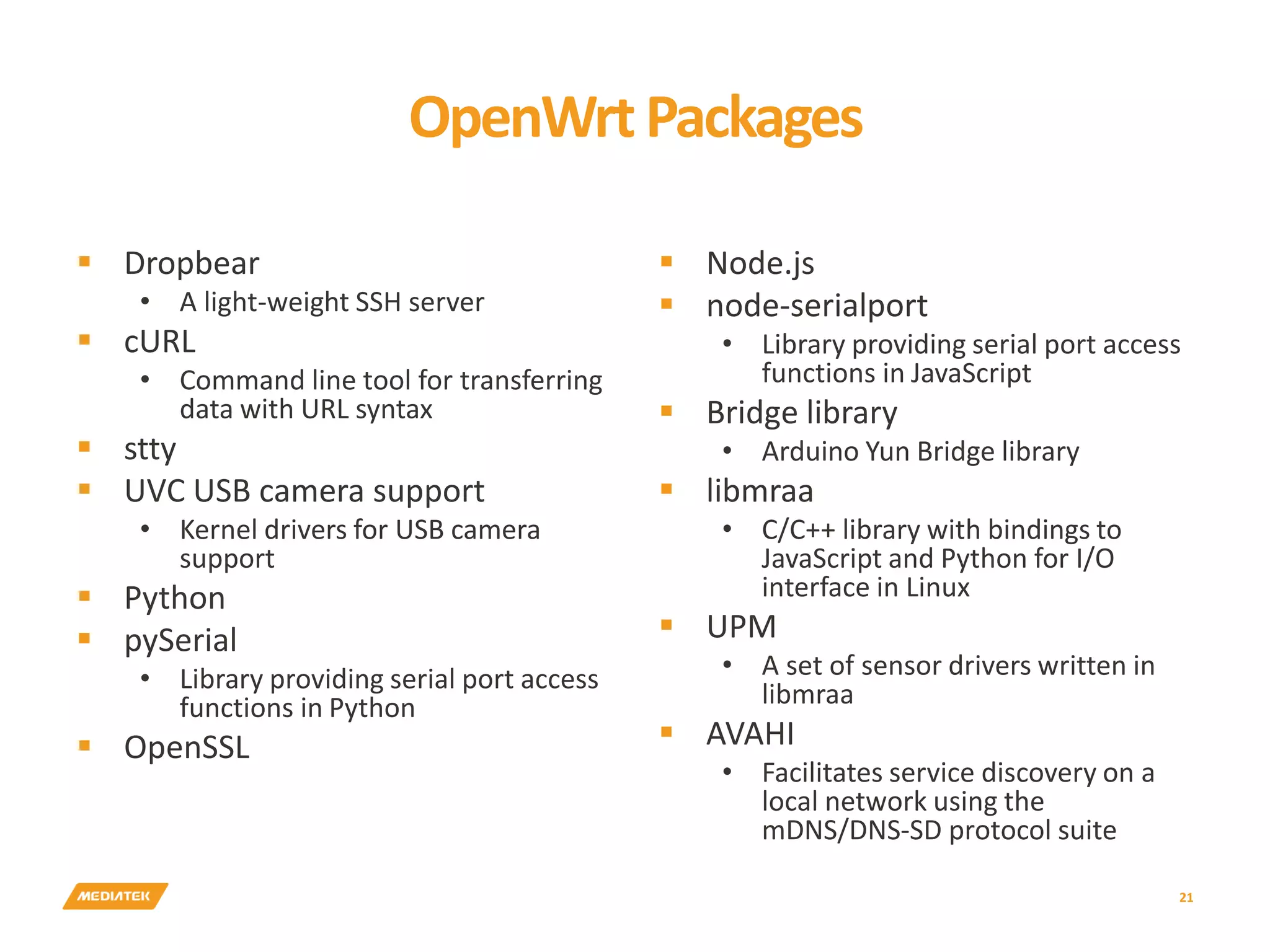 OpenWrtPackages  Dropbear • A light-weight SSH server  cURL • Command line tool for transferring data with URL syntax  stty  UVC USB camera support • Kernel drivers for USB camera support  Python  pySerial • Library providing serial port access functions in Python  OpenSSL  Node.js  node-serialport • Library providing serial port access functions in JavaScript  Bridge library • Arduino Yun Bridge library  libmraa • C/C++ library with bindings to JavaScript and Python for I/O interface in Linux  UPM • A set of sensor drivers written in libmraa  AVAHI • Facilitates service discovery on a local network using the mDNS/DNS-SD protocol suite 21 