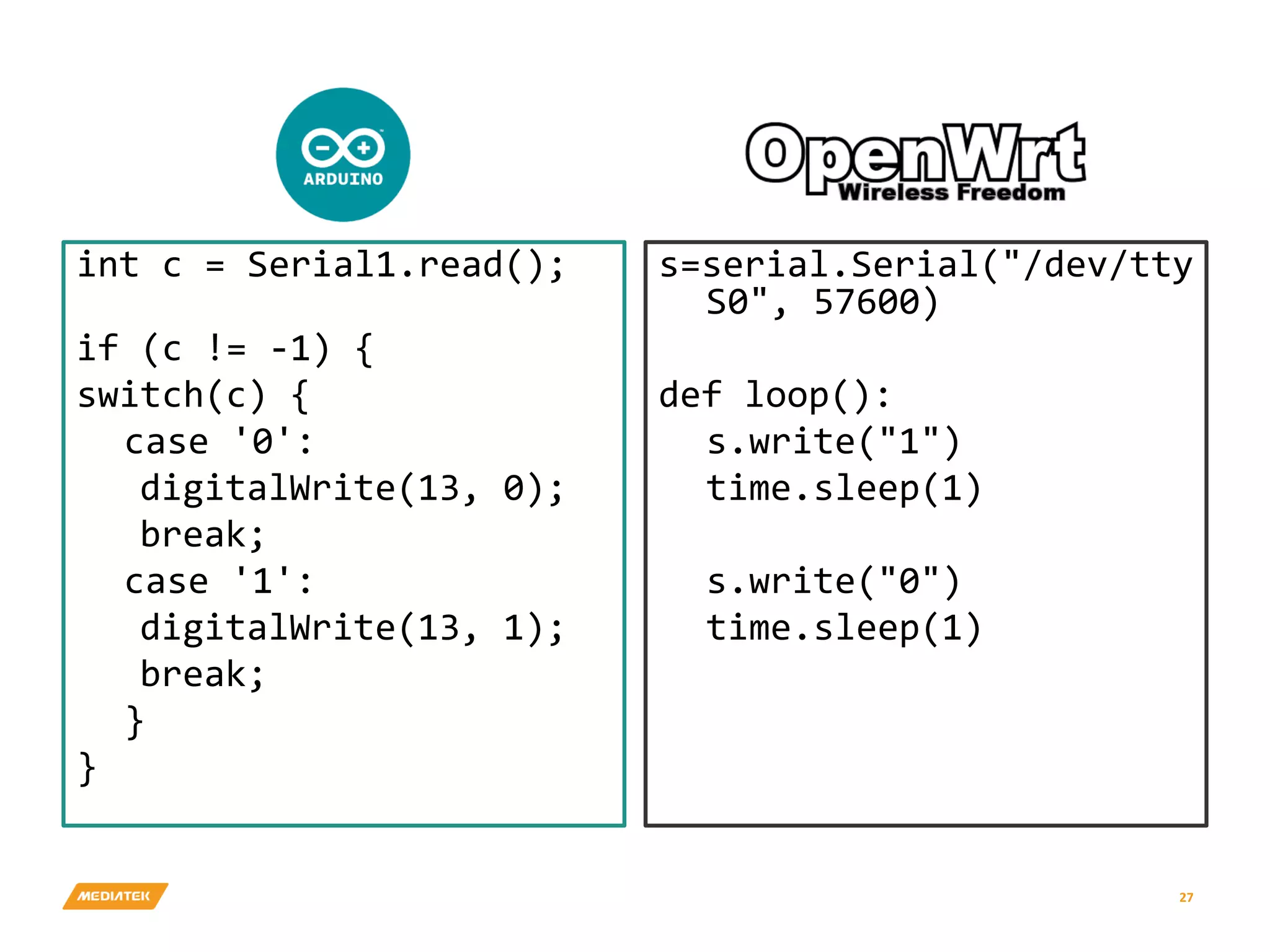 int c = Serial1.read(); if (c != -1) { switch(c) { case '0': digitalWrite(13, 0); break; case '1': digitalWrite(13, 1); break; } } s=serial.Serial("/dev/tty S0", 57600) def loop(): s.write("1") time.sleep(1) s.write("0") time.sleep(1) 27 